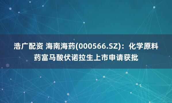 浩广配资 海南海药(000566.SZ)：化学原料药富马酸伏诺拉生上市申请获批