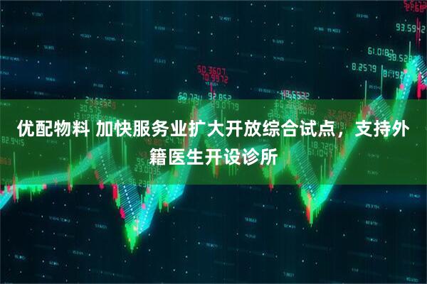 优配物料 加快服务业扩大开放综合试点，支持外籍医生开设诊所