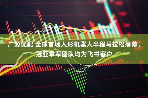 广源优配 全球首场人形机器人半程马拉松落幕，冠亚季军团队均为飞书客户