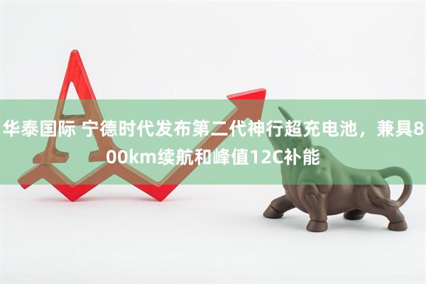 华泰国际 宁德时代发布第二代神行超充电池，兼具800km续航和峰值12C补能