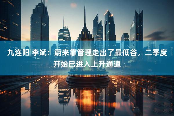 九连阳 李斌：蔚来靠管理走出了最低谷，二季度开始已进入上升通道