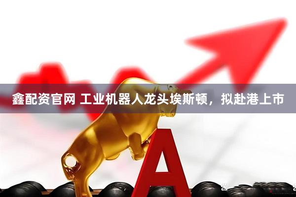 鑫配资官网 工业机器人龙头埃斯顿，拟赴港上市