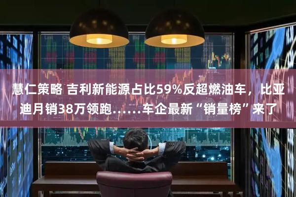 慧仁策略 吉利新能源占比59%反超燃油车，比亚迪月销38万领跑……车企最新“销量榜”来了