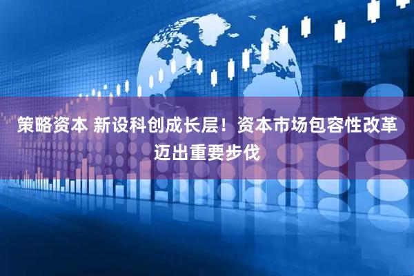 策略资本 新设科创成长层！资本市场包容性改革迈出重要步伐