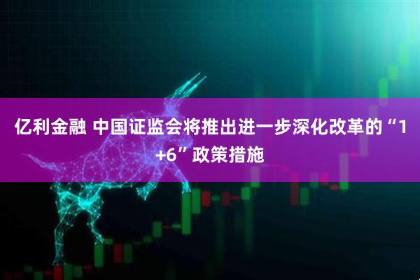 亿利金融 中国证监会将推出进一步深化改革的“1+6”政策措施