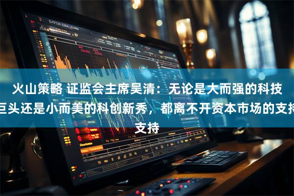 火山策略 证监会主席吴清：无论是大而强的科技巨头还是小而美的科创新秀，都离不开资本市场的支持
