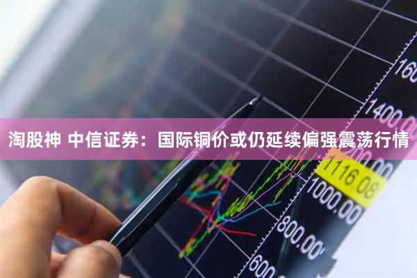 淘股神 中信证券：国际铜价或仍延续偏强震荡行情