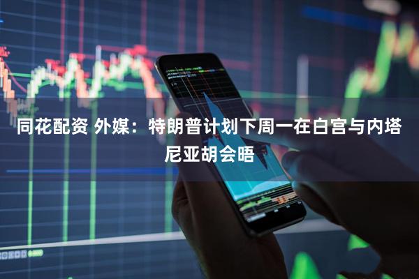 同花配资 外媒：特朗普计划下周一在白宫与内塔尼亚胡会晤