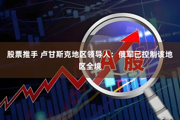 股票推手 卢甘斯克地区领导人：俄军已控制该地区全境