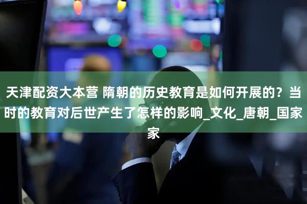 天津配资大本营 隋朝的历史教育是如何开展的？当时的教育对后世产生了怎样的影响_文化_唐朝_国家