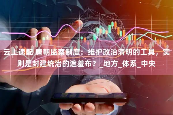 云上速配 唐朝监察制度：维护政治清明的工具，实则是封建统治的遮羞布？_地方_体系_中央