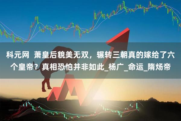 科元网  萧皇后貌美无双，辗转三朝真的嫁给了六个皇帝？真相恐怕并非如此_杨广_命运_隋炀帝