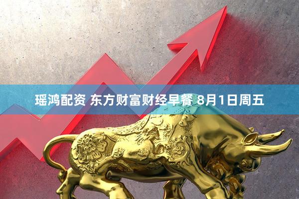 瑶鸿配资 东方财富财经早餐 8月1日周五