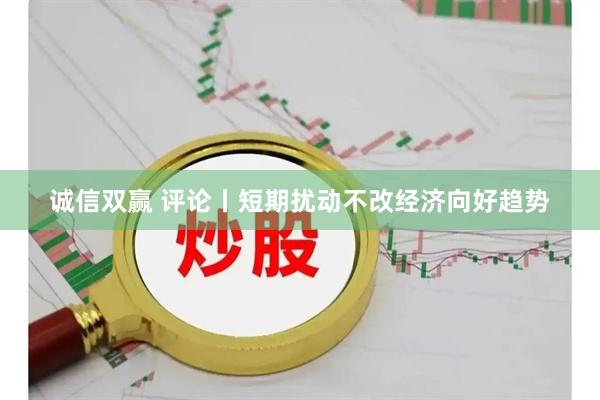 诚信双赢 评论丨短期扰动不改经济向好趋势