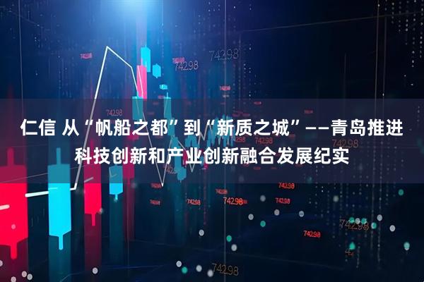 仁信 从“帆船之都”到“新质之城”——青岛推进科技创新和产业创新融合发展纪实