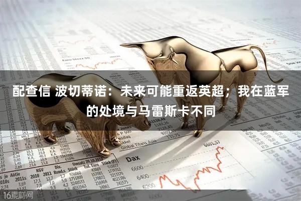 配查信 波切蒂诺：未来可能重返英超；我在蓝军的处境与马雷斯卡不同