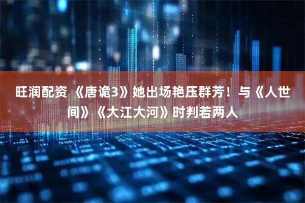 旺润配资 《唐诡3》她出场艳压群芳！与《人世间》《大江大河》时判若两人