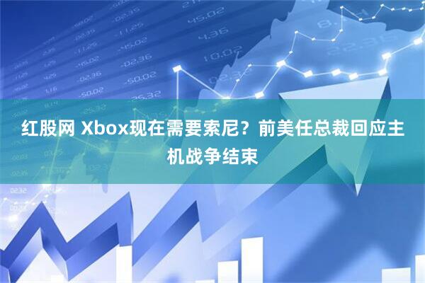 红股网 Xbox现在需要索尼？前美任总裁回应主机战争结束