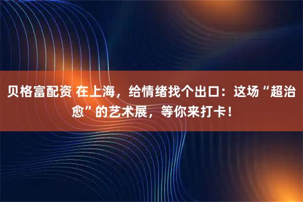 贝格富配资 在上海，给情绪找个出口：这场“超治愈”的艺术展，等你来打卡！