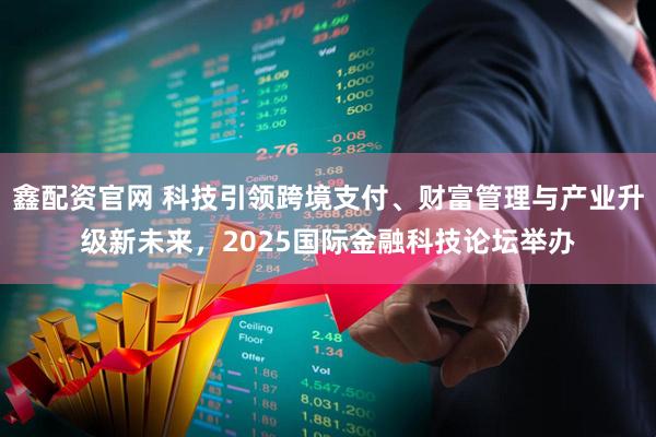 鑫配资官网 科技引领跨境支付、财富管理与产业升级新未来，2025国际金融科技论坛举办
