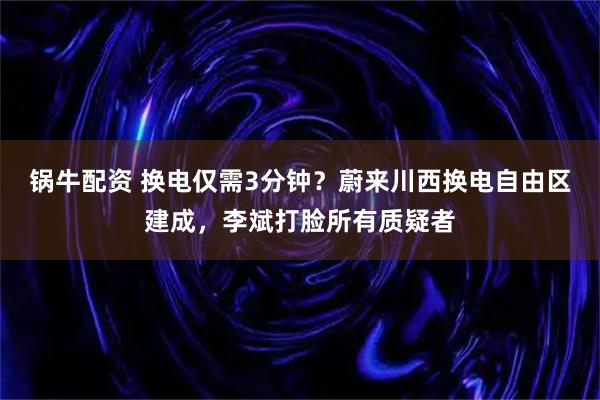 锅牛配资 换电仅需3分钟？蔚来川西换电自由区建成，李斌打脸所有质疑者