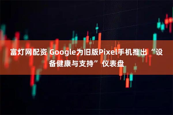 富灯网配资 Google为旧版Pixel手机推出 “设备健康与支持” 仪表盘