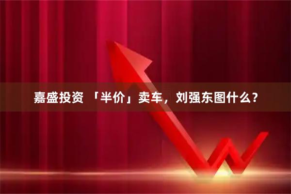 嘉盛投资 「半价」卖车，刘强东图什么？