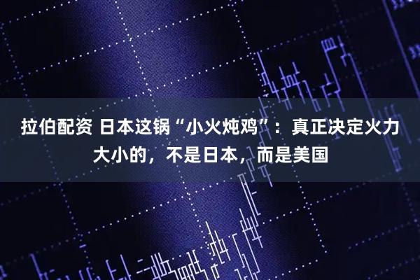 拉伯配资 日本这锅“小火炖鸡”：真正决定火力大小的，不是日本，而是美国
