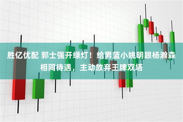 胜亿优配 郭士强开绿灯！给男篮小姚明跟杨瀚森相同待遇，主动放弃王牌双塔