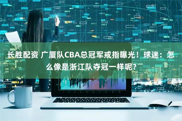 长胜配资 广厦队CBA总冠军戒指曝光！球迷：怎么像是浙江队夺冠一样呢？
