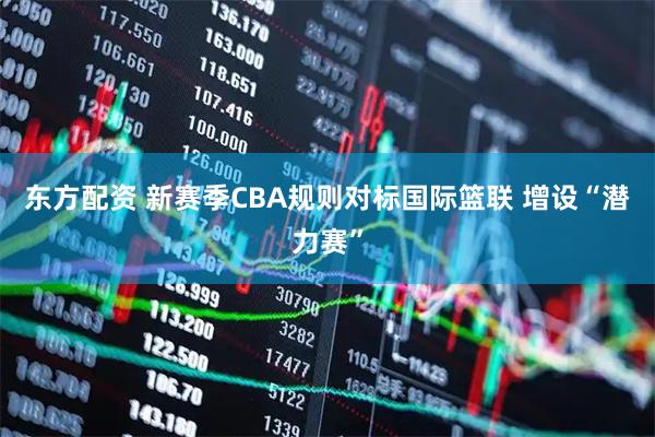 东方配资 新赛季CBA规则对标国际篮联 增设“潜力赛”