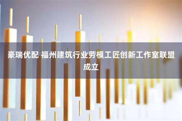 豪瑞优配 福州建筑行业劳模工匠创新工作室联盟成立