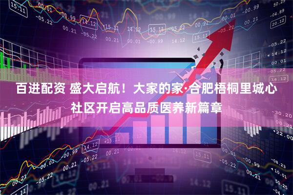 百进配资 盛大启航！大家的家·合肥梧桐里城心社区开启高品质医养新篇章