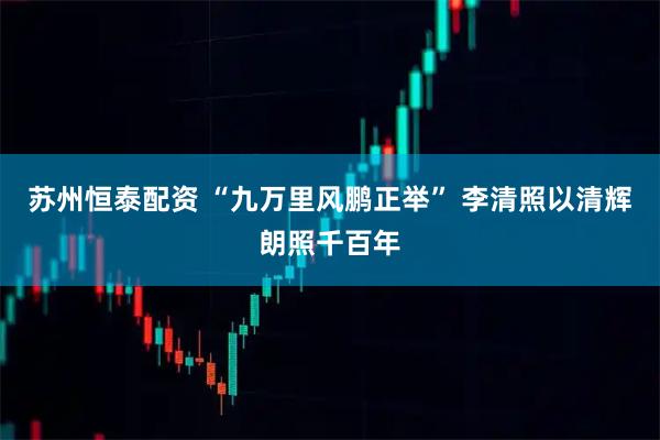 苏州恒泰配资 “九万里风鹏正举” 李清照以清辉朗照千百年