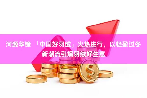 河源华锋 「中国好羽绒」火热进行，以轻盈过冬新潮流引爆羽绒好生意