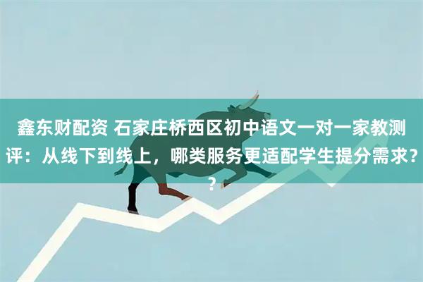 鑫东财配资 石家庄桥西区初中语文一对一家教测评：从线下到线上，哪类服务更适配学生提分需求？