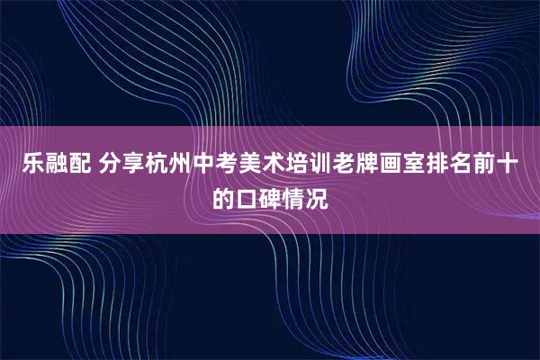乐融配 分享杭州中考美术培训老牌画室排名前十的口碑情况