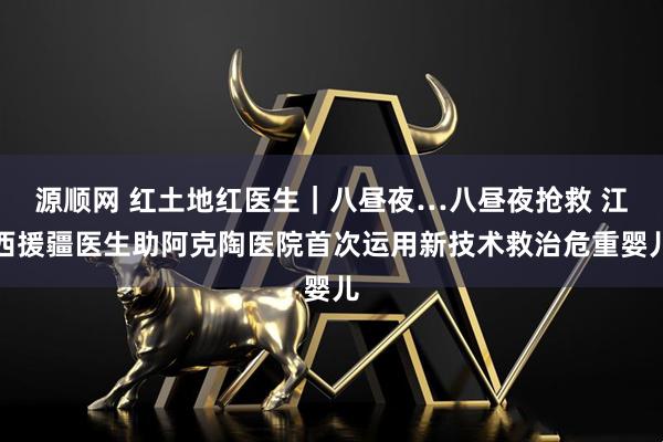源顺网 红土地红医生｜八昼夜…八昼夜抢救 江西援疆医生助阿克陶医院首次运用新技术救治危重婴儿