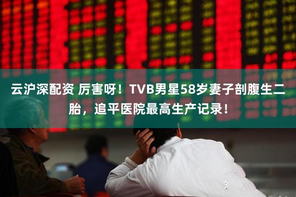云沪深配资 厉害呀！TVB男星58岁妻子剖腹生二胎，追平医院最高生产记录！