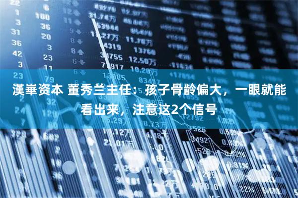 漢崋资本 董秀兰主任：孩子骨龄偏大，一眼就能看出来，注意这2个信号