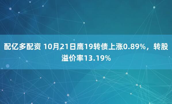 配亿多配资 10月21日鹰19转债上涨0.89%，转股溢价率13.19%