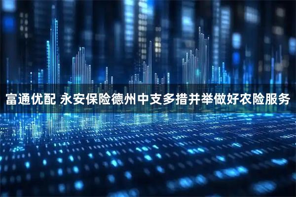 富通优配 永安保险德州中支多措并举做好农险服务