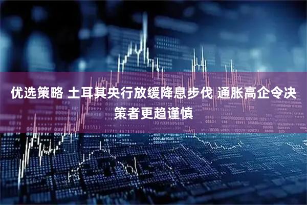 优选策略 土耳其央行放缓降息步伐 通胀高企令决策者更趋谨慎