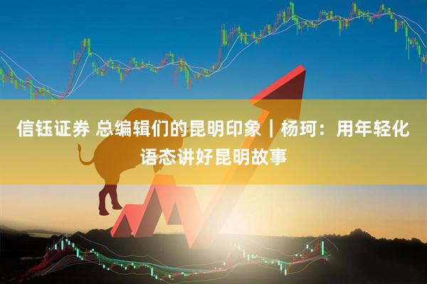 信钰证券 总编辑们的昆明印象｜杨珂：用年轻化语态讲好昆明故事