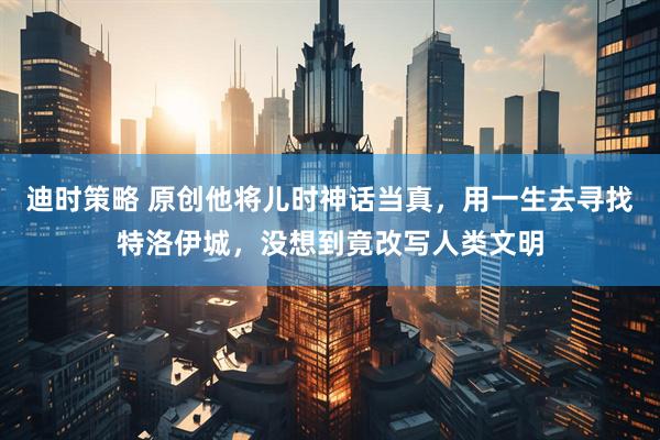 迪时策略 原创他将儿时神话当真，用一生去寻找特洛伊城，没想到竟改写人类文明