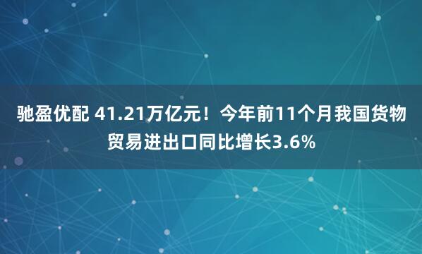 驰盈优配 41.21万亿元！今年前11个月我国货物贸易进出口同比增长3.6%