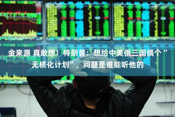 金来源 真敢想！特朗普：想给中美俄三国搞个“无核化计划”，问题是谁能听他的