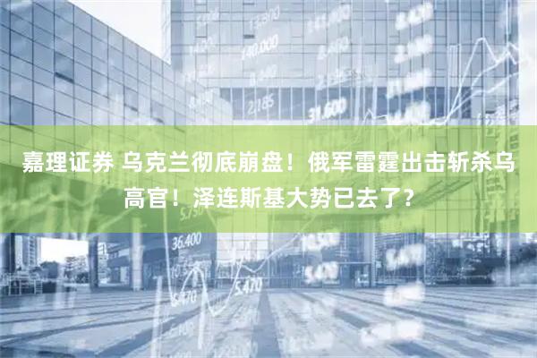 嘉理证券 乌克兰彻底崩盘！俄军雷霆出击斩杀乌高官！泽连斯基大势已去了？