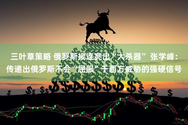 三叶草策略 俄罗斯接连亮出“大杀器” 张学峰：传递出俄罗斯不会“屈服”于西方威胁的强硬信号
