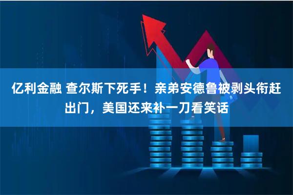 亿利金融 查尔斯下死手!亲弟安德鲁被剥头衔赶出门,美国还来补一刀看笑话